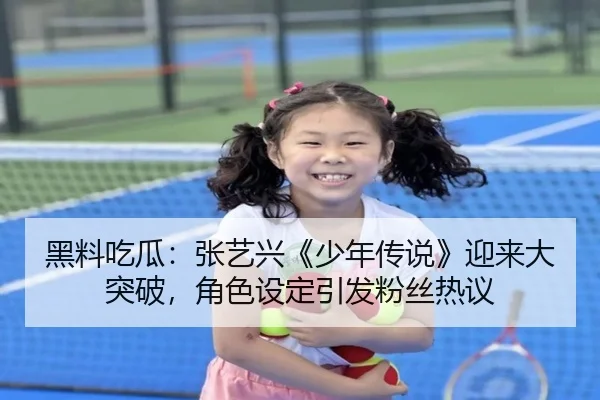 黑料吃瓜：张艺兴《少年传说》迎来大突破，角色设定引发粉丝热议